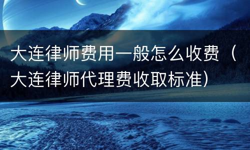 大连律师费用一般怎么收费（大连律师代理费收取标准）
