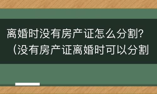 离婚时没有房产证怎么分割？（没有房产证离婚时可以分割吗）
