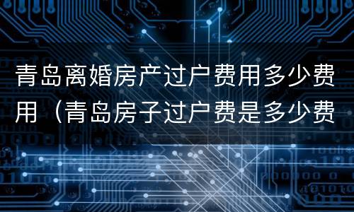 青岛离婚房产过户费用多少费用（青岛房子过户费是多少费用）