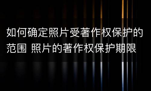 如何确定照片受著作权保护的范围 照片的著作权保护期限