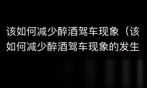 该如何减少醉酒驾车现象（该如何减少醉酒驾车现象的发生）