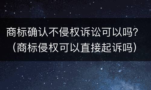 商标确认不侵权诉讼可以吗？（商标侵权可以直接起诉吗）