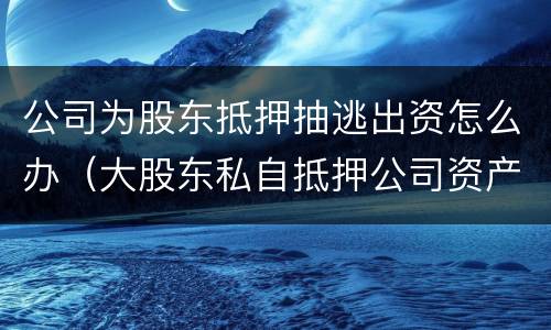 公司为股东抵押抽逃出资怎么办（大股东私自抵押公司资产）