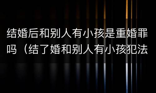 结婚后和别人有小孩是重婚罪吗（结了婚和别人有小孩犯法吗）