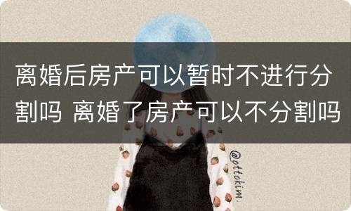 离婚后房产可以暂时不进行分割吗 离婚了房产可以不分割吗
