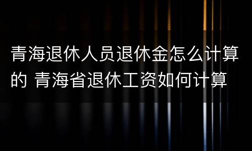 青海退休人员退休金怎么计算的 青海省退休工资如何计算
