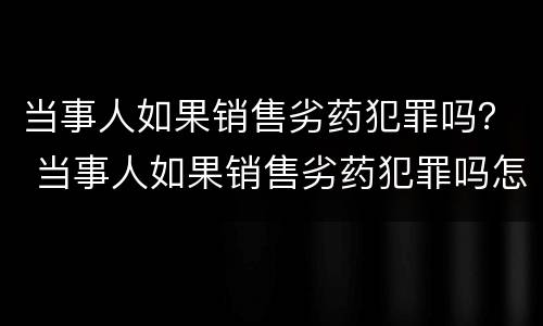 当事人如果销售劣药犯罪吗？ 当事人如果销售劣药犯罪吗怎么处理
