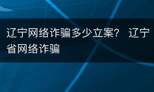 辽宁网络诈骗多少立案？ 辽宁省网络诈骗