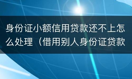 身份证小额信用贷款还不上怎么处理（借用别人身份证贷款还不上怎么办）