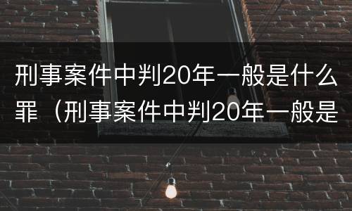 刑事案件中判20年一般是什么罪（刑事案件中判20年一般是什么罪）