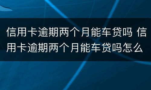 信用卡逾期两个月能车贷吗 信用卡逾期两个月能车贷吗怎么还
