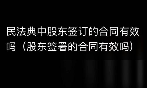 民法典中股东签订的合同有效吗（股东签署的合同有效吗）