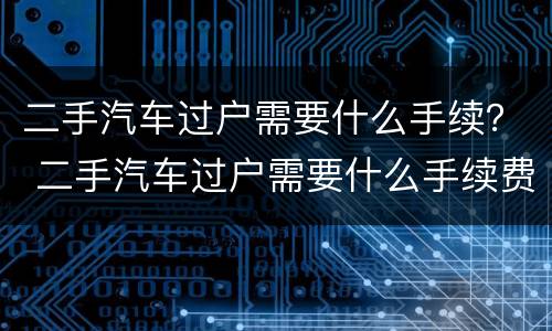 二手汽车过户需要什么手续？ 二手汽车过户需要什么手续费用多少