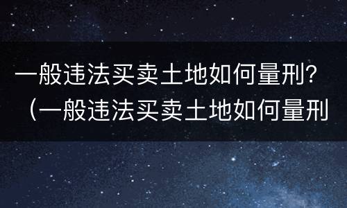 一般违法买卖土地如何量刑？（一般违法买卖土地如何量刑的）