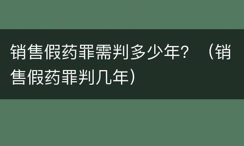 销售假药罪需判多少年？（销售假药罪判几年）