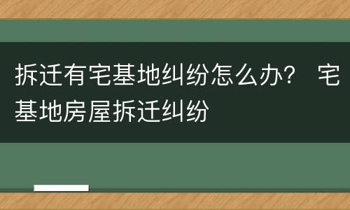 拆迁有宅基地纠纷怎么办？ 宅基地房屋拆迁纠纷