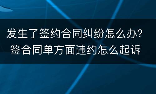 发生了签约合同纠纷怎么办？ 签合同单方面违约怎么起诉