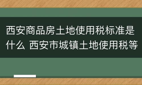 西安商品房土地使用税标准是什么 西安市城镇土地使用税等级