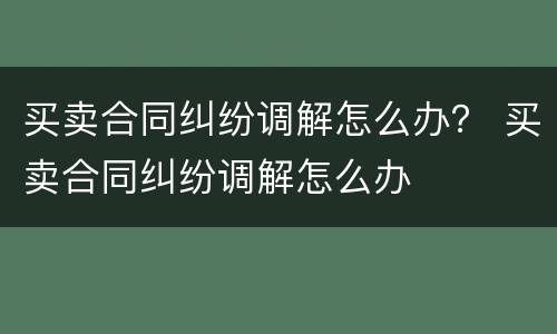 买卖合同纠纷调解怎么办？ 买卖合同纠纷调解怎么办