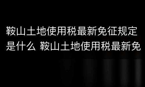 鞍山土地使用税最新免征规定是什么 鞍山土地使用税最新免征规定是什么时间