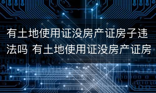 有土地使用证没房产证房子违法吗 有土地使用证没房产证房子违法吗怎么办