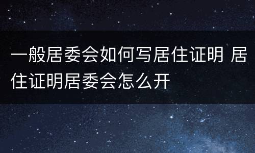 一般居委会如何写居住证明 居住证明居委会怎么开