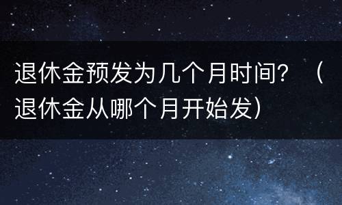 退休金预发为几个月时间？（退休金从哪个月开始发）
