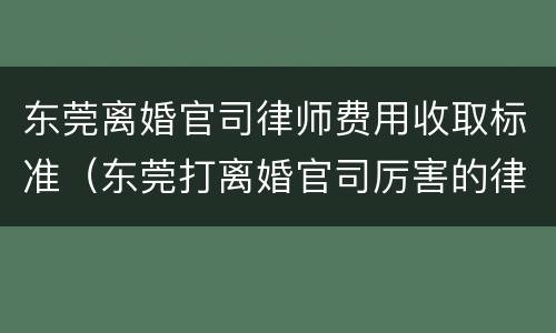 东莞离婚官司律师费用收取标准（东莞打离婚官司厉害的律师）
