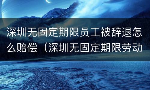 深圳无固定期限员工被辞退怎么赔偿（深圳无固定期限劳动合同解除赔偿标准）