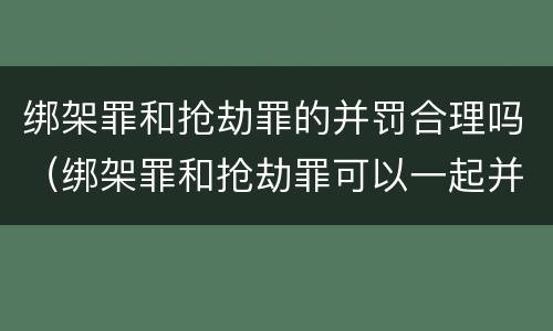 绑架罪和抢劫罪的并罚合理吗（绑架罪和抢劫罪可以一起并罚吗）
