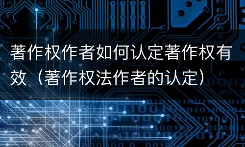 著作权作者如何认定著作权有效（著作权法作者的认定）