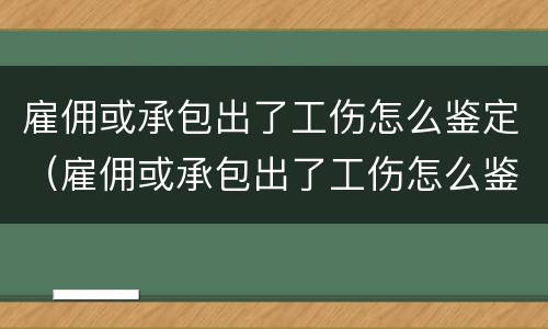 雇佣或承包出了工伤怎么鉴定（雇佣或承包出了工伤怎么鉴定伤残）