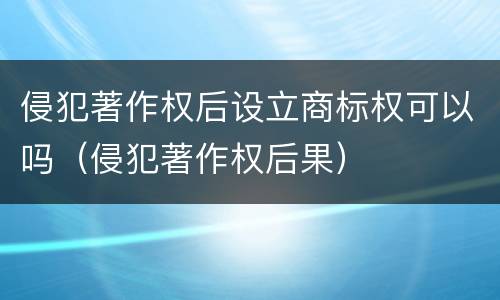 侵犯著作权后设立商标权可以吗（侵犯著作权后果）