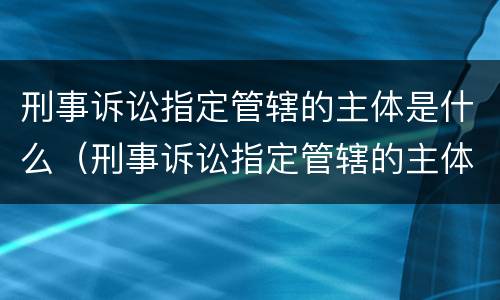 刑事诉讼指定管辖的主体是什么（刑事诉讼指定管辖的主体是什么意思）