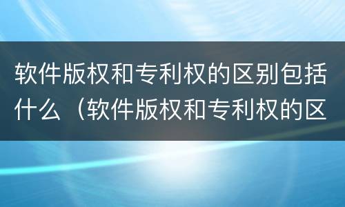 软件版权和专利权的区别包括什么（软件版权和专利权的区别包括什么内容）