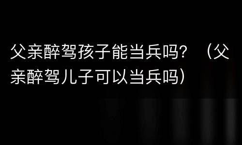 父亲醉驾孩子能当兵吗？（父亲醉驾儿子可以当兵吗）