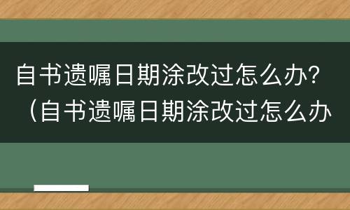 自书遗嘱日期涂改过怎么办？（自书遗嘱日期涂改过怎么办理）