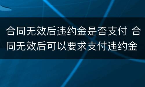 合同无效后违约金是否支付 合同无效后可以要求支付违约金吗