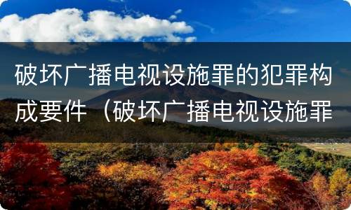 破坏广播电视设施罪的犯罪构成要件（破坏广播电视设施罪的犯罪构成要件有哪些）