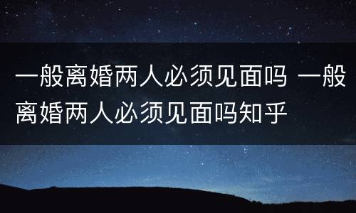 一般离婚两人必须见面吗 一般离婚两人必须见面吗知乎