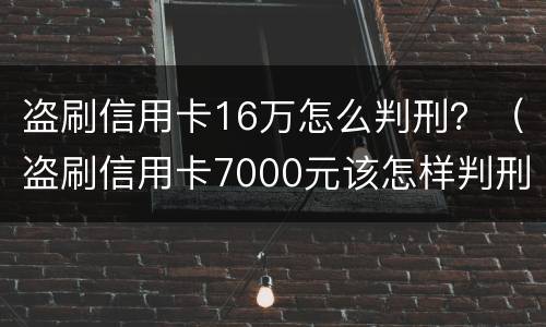 盗刷信用卡16万怎么判刑？（盗刷信用卡7000元该怎样判刑）