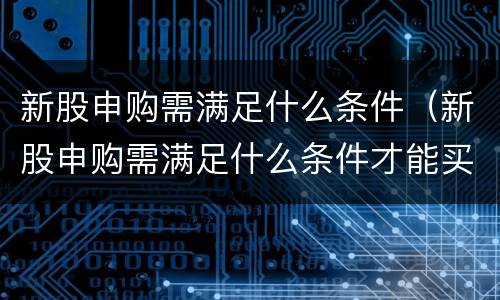 新股申购需满足什么条件（新股申购需满足什么条件才能买）