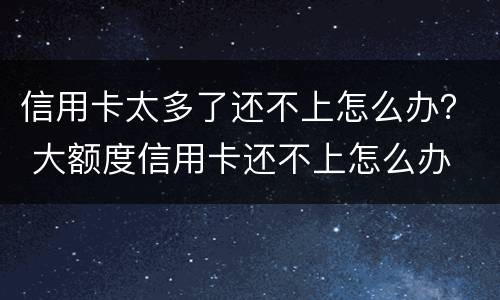 信用卡太多了还不上怎么办？ 大额度信用卡还不上怎么办