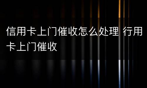 信用卡上门催收怎么处理 行用卡上门催收