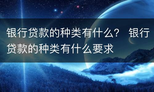 银行贷款的种类有什么？ 银行贷款的种类有什么要求