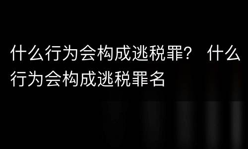 什么行为会构成逃税罪？ 什么行为会构成逃税罪名