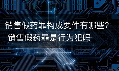 销售假药罪构成要件有哪些？ 销售假药罪是行为犯吗