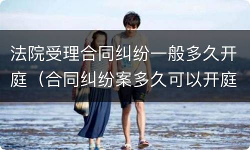 法院受理合同纠纷一般多久开庭（合同纠纷案多久可以开庭）