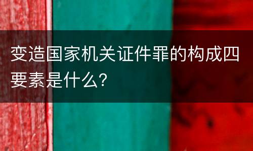 变造国家机关证件罪的构成四要素是什么？