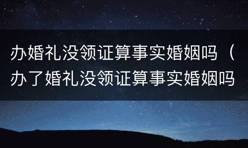 办婚礼没领证算事实婚姻吗（办了婚礼没领证算事实婚姻吗）